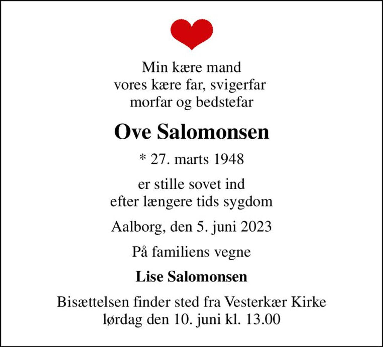 Min kære mand vores kære far, svigerfar  morfar og bedstefar
Ove Salomonsen
* 27. marts 1948
er stille sovet ind efter længere tids sygdom
Aalborg, den 5. juni 2023
På familiens vegne
Lise Salomonsen
Bisættelsen finder sted fra Vesterkær Kirke  lørdag den 10. juni kl. 13.00