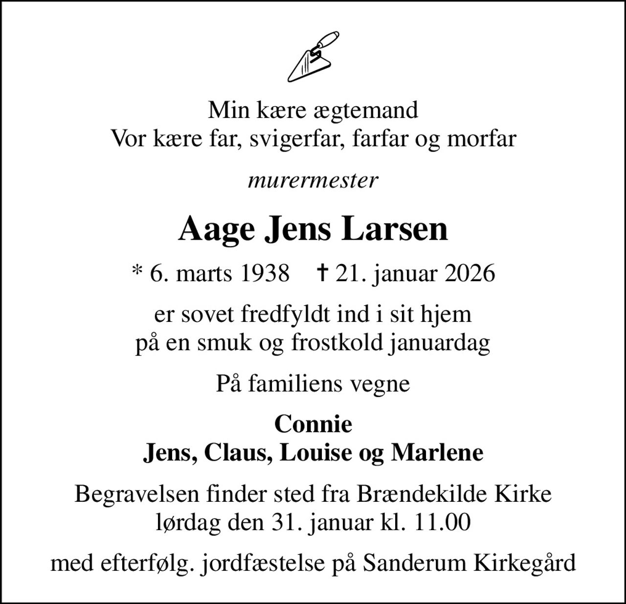 Min kære ægtemand Vor kære far, svigerfar, farfar og morfar
murermester
Aage Jens Larsen
* 6. marts 1938    ✝ 21. januar 2026
er sovet fredfyldt ind i sit hjem på en smuk og frostkold januardag
På familiens vegne
Connie Jens, Claus, Louise og Marlene
Begravelsen finder sted fra Brændekilde Kirke  lørdag den 31. januar kl. 11.00 
med efterfølg. jordfæstelse på Sanderum Kirkegård