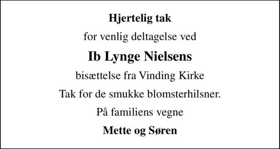 Hjertelig tak
for venlig deltagelse ved
Ib Lynge Nielsens
bisættelse fra Vinding Kirke
Tak for de smukke blomsterhilsner.
På familiens vegne
Mette og Søren