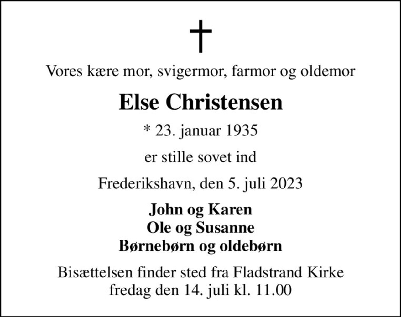 Vores kære mor, svigermor, farmor og oldemor
Else Christensen
* 23. januar 1935
er stille sovet ind
Frederikshavn, den 5. juli 2023
John og Karen Ole og Susanne Børnebørn og oldebørn
Bisættelsen finder sted fra Fladstrand Kirke  fredag den 14. juli kl. 11.00