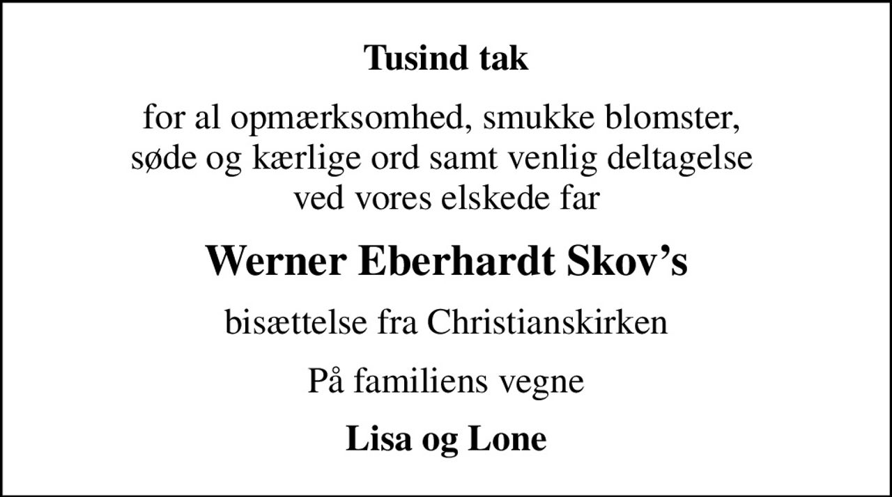 Tusind tak
for al opmærksomhed, smukke blomster,  søde og kærlige ord samt venlig deltagelse  ved vores elskede far
Werner Eberhardt Skovs
bisættelse fra Christianskirken
På familiens vegne
Lisa og Lone