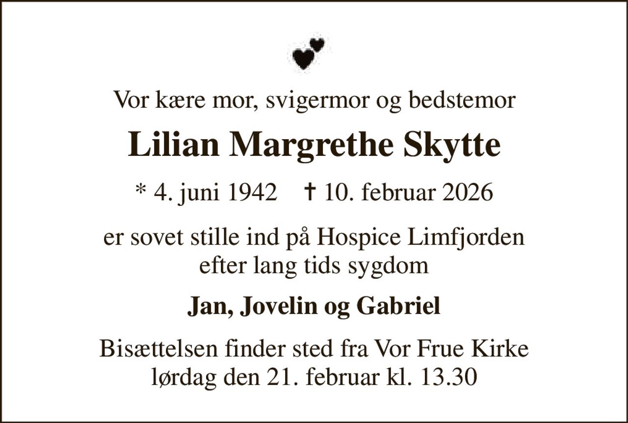 Vor kære mor, svigermor og bedstemor 
Lilian Margrethe Skytte 
★​ 4. juni 1942​    ✝​ 10. februar 2026 
er sovet stille ind på Hospice Limfjorden efter lang tids sygdom 
Jan, Jovelin og Gabriel 
Bisættelsen​ finder sted fra Vor Frue Kirke​ lørdag den 21. februar​ kl. 13.30