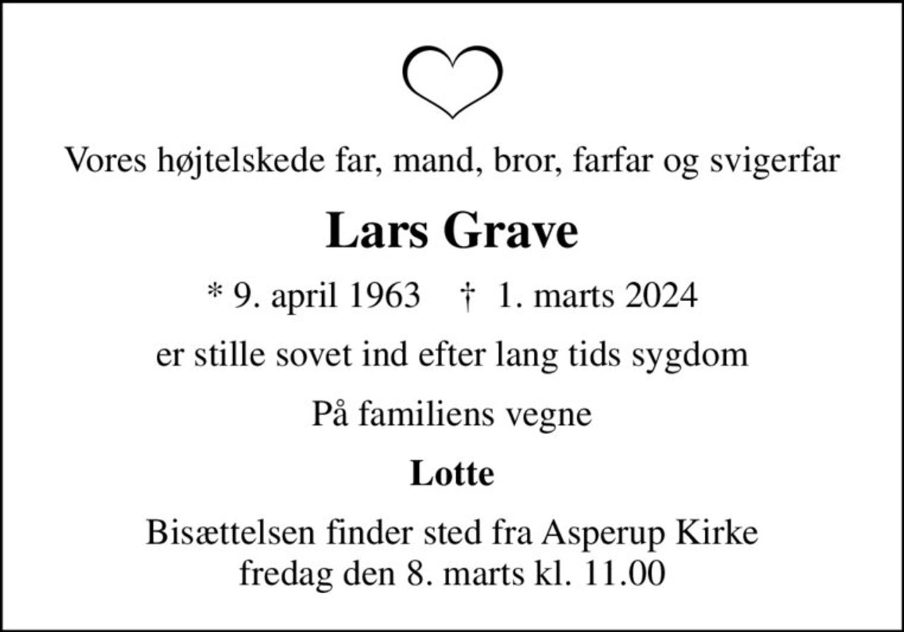 Vores højtelskede far, mand, bror, farfar og svigerfar
Lars Grave
* 9. april 1963    ✝ 1. marts 2024
er stille sovet ind efter lang tids sygdom
På familiens vegne
Lotte
Bisættelsen finder sted fra Asperup Kirke  fredag den 8. marts kl. 11.00