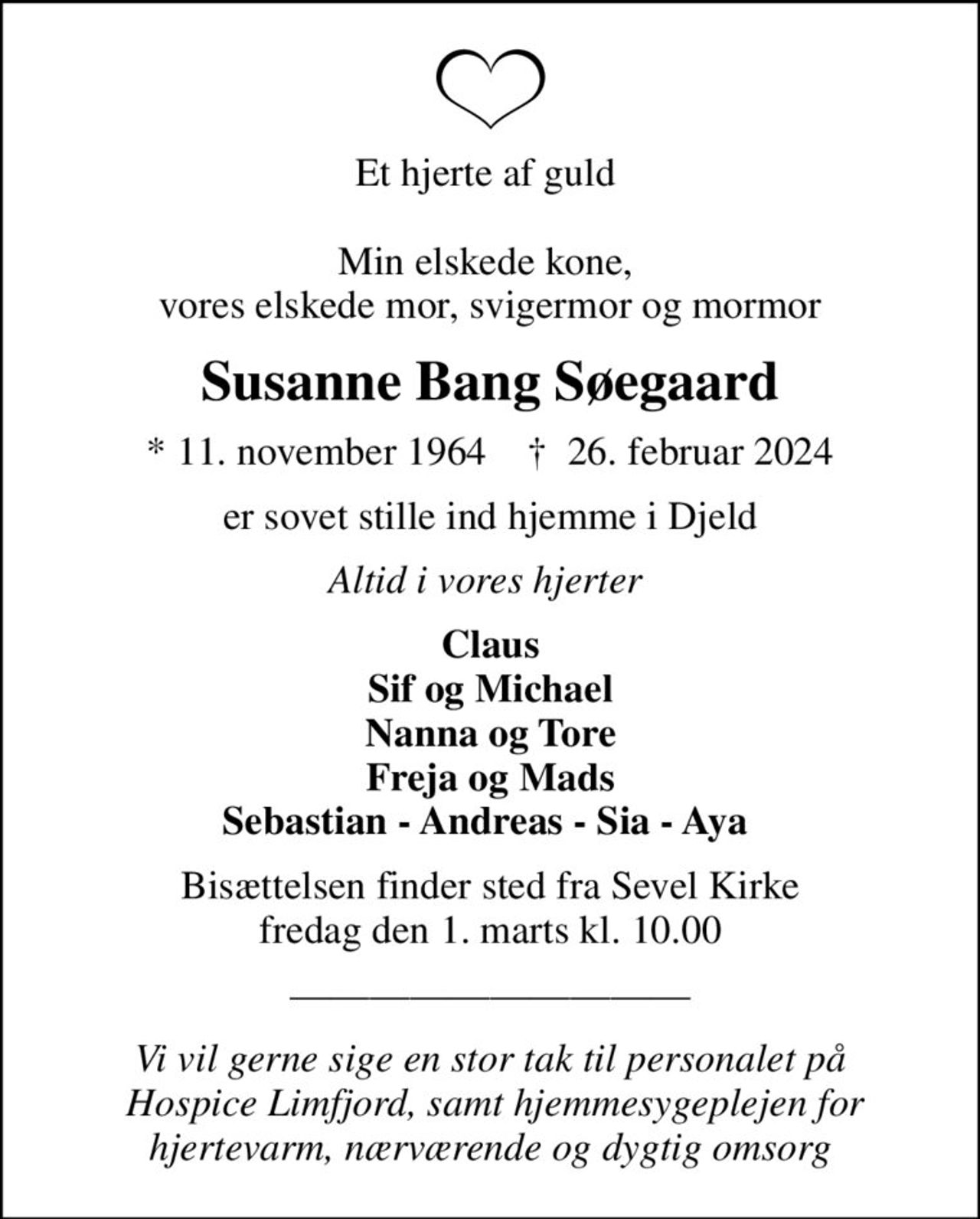 Et hjerte af guld   Min elskede kone,  vores elskede mor, svigermor og mormor
Susanne Bang Søegaard
* 11. november 1964    ✝ 26. februar 2024
er sovet stille ind hjemme i Djeld
Altid i vores hjerter 
Claus Sif og Michael Nanna og Tore Freja og Mads Sebastian - Andreas - Sia - Aya 
Bisættelsen finder sted fra Sevel Kirke  fredag den 1. marts kl. 10.00 
Vi vil gerne sige en stor tak til personalet på  Hospice Limfjord, samt hjemmesygeplejen for hjertevarm, nærværende og dygtig omsorg