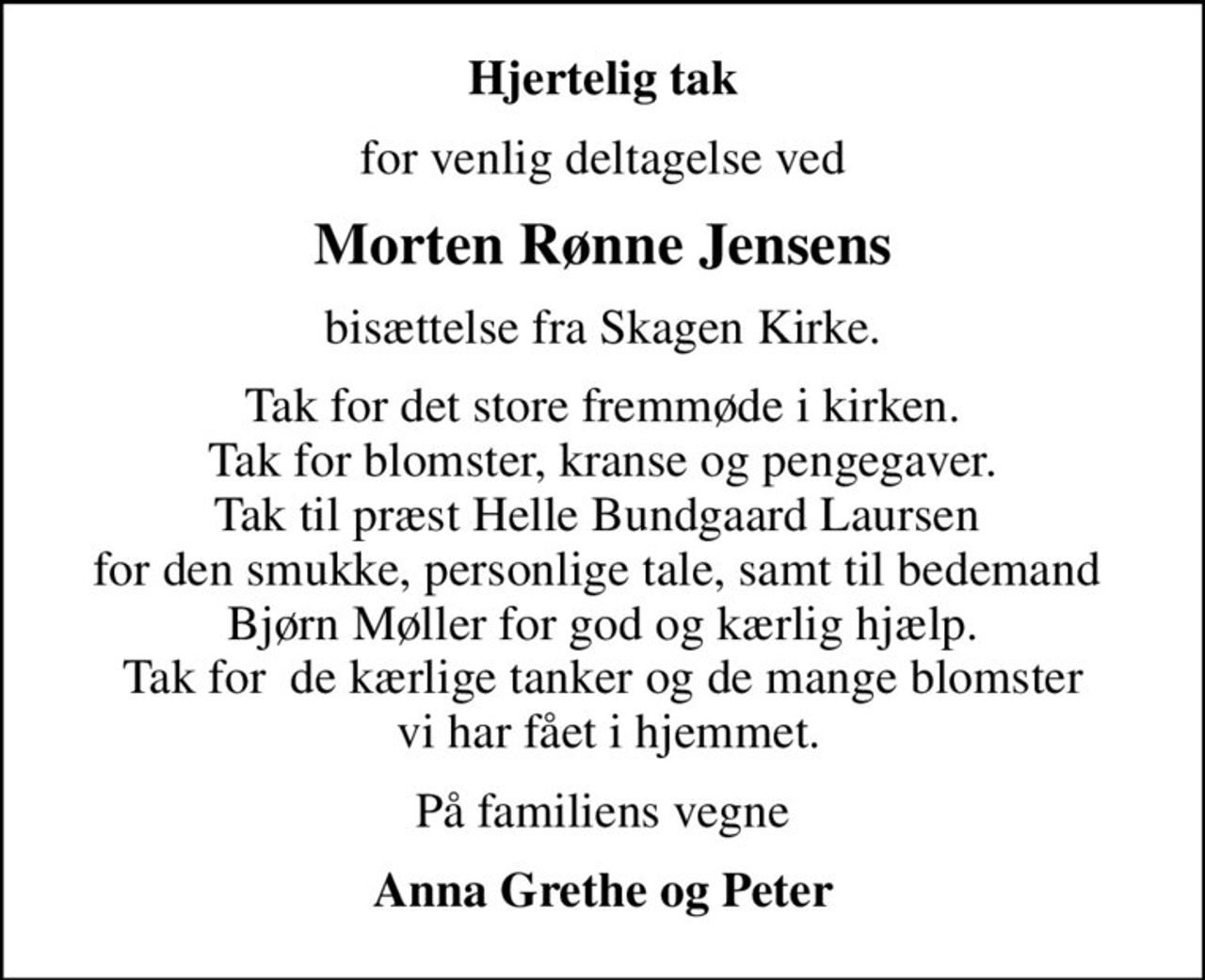 Hjertelig tak
for venlig deltagelse ved
Morten Rønne Jensens
bisættelse fra Skagen Kirke.
Tak for det store fremmøde i kirken. Tak for blomster, kranse og pengegaver. Tak til præst Helle Bundgaard Laursen  for den smukke, personlige tale, samt til bedemand  Bjørn Møller for god og kærlig hjælp. Tak for  de kærlige tanker og de mange blomster  vi har fået i hjemmet.
På familiens vegne
Anna Grethe og Peter