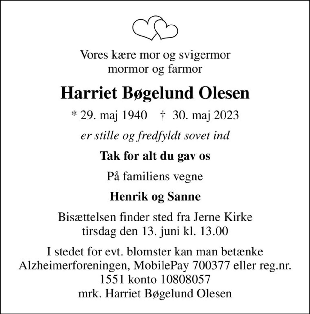 Vores kære mor og svigermor mormor og farmor
Harriet Bøgelund Olesen
* 29. maj 1940    ✝ 30. maj 2023
er stille og fredfyldt sovet ind
Tak for alt du gav os
På familiens vegne
Henrik og Sanne
Bisættelsen finder sted fra Jerne Kirke  tirsdag den 13. juni kl. 13.00 
I stedet for evt. blomster kan man betænke
					Alzheimerforeningen reg.nr.1551konto10808057mrk. Harriet Bøgelund
					Olesen