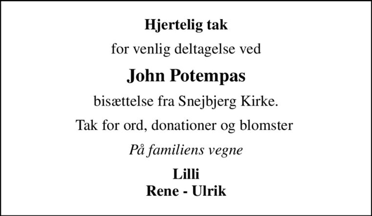 Hjertelig tak
for venlig deltagelse ved
John Potempas
bisættelse fra Snejbjerg Kirke.
Tak for ord, donationer og blomster 
På familiens vegne
Lilli Rene - Ulrik