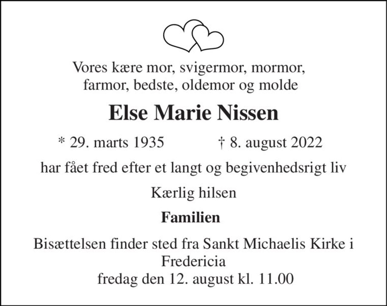 Vores kære mor, svigermor, mormor,  farmor, bedste, oldemor og molde 
Else Marie Nissen 
*​ 29. marts 1935 
†​ 8. august 2022​ 
har fået fred efter et langt og begivenhedsrigt liv 
Kærlig hilsen 
Familien 
Bisættelsen​ finder sted fra Sankt Michaelis Kirke​ i Fredericia  fredag den 12. august​ kl. 11.00