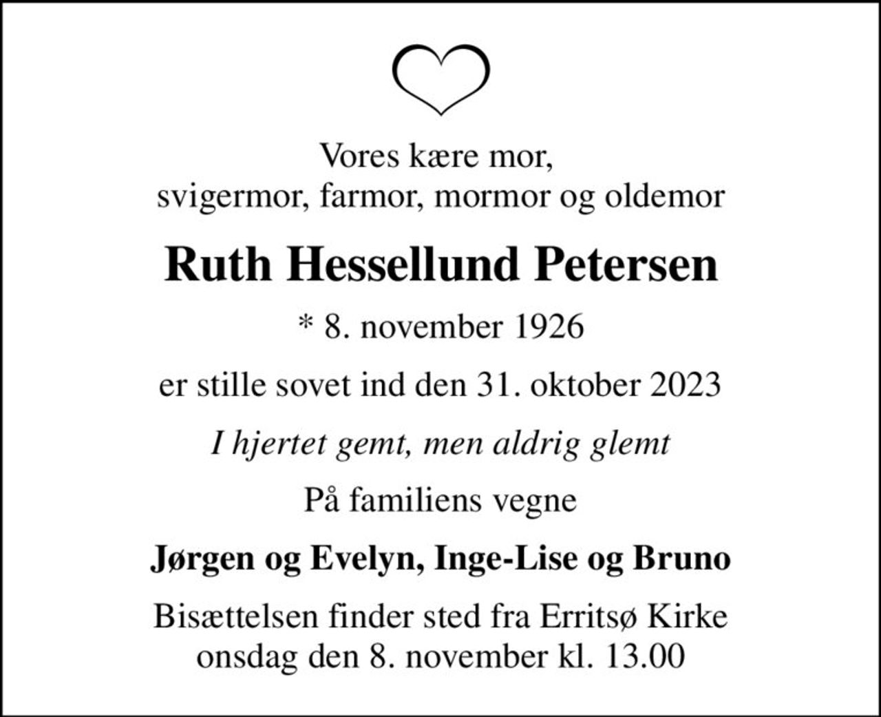 Vores kære mor,  svigermor, farmor, mormor og oldemor
Ruth Hessellund Petersen
* 8. november 1926
er stille sovet ind den 31. oktober 2023
I hjertet gemt, men aldrig glemt
På familiens vegne
Jørgen og Evelyn, Inge-Lise og Bruno
Bisættelsen finder sted fra Erritsø Kirke  onsdag den 8. november kl. 13.00