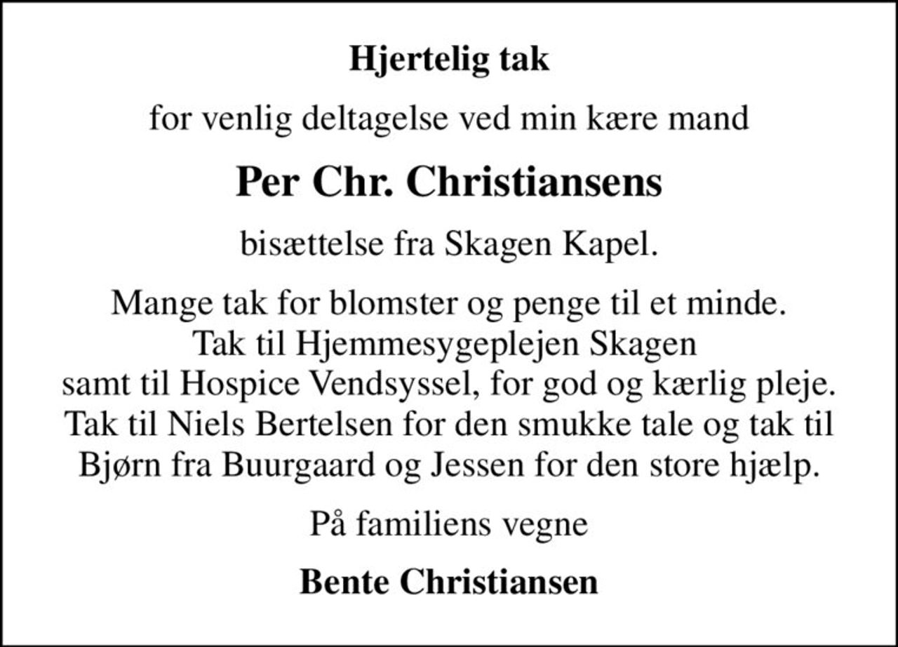 Hjertelig tak
for venlig deltagelse ved min kære mand
Per Chr. Christiansens
bisættelse fra Skagen Kapel.
Mange tak for blomster og penge til et minde. Tak til Hjemmesygeplejen Skagen  samt til Hospice Vendsyssel, for god og kærlig pleje. Tak til Niels Bertelsen for den smukke tale og tak til Bjørn fra Buurgaard og Jessen for den store hjælp.
På familiens vegne
Bente Christiansen