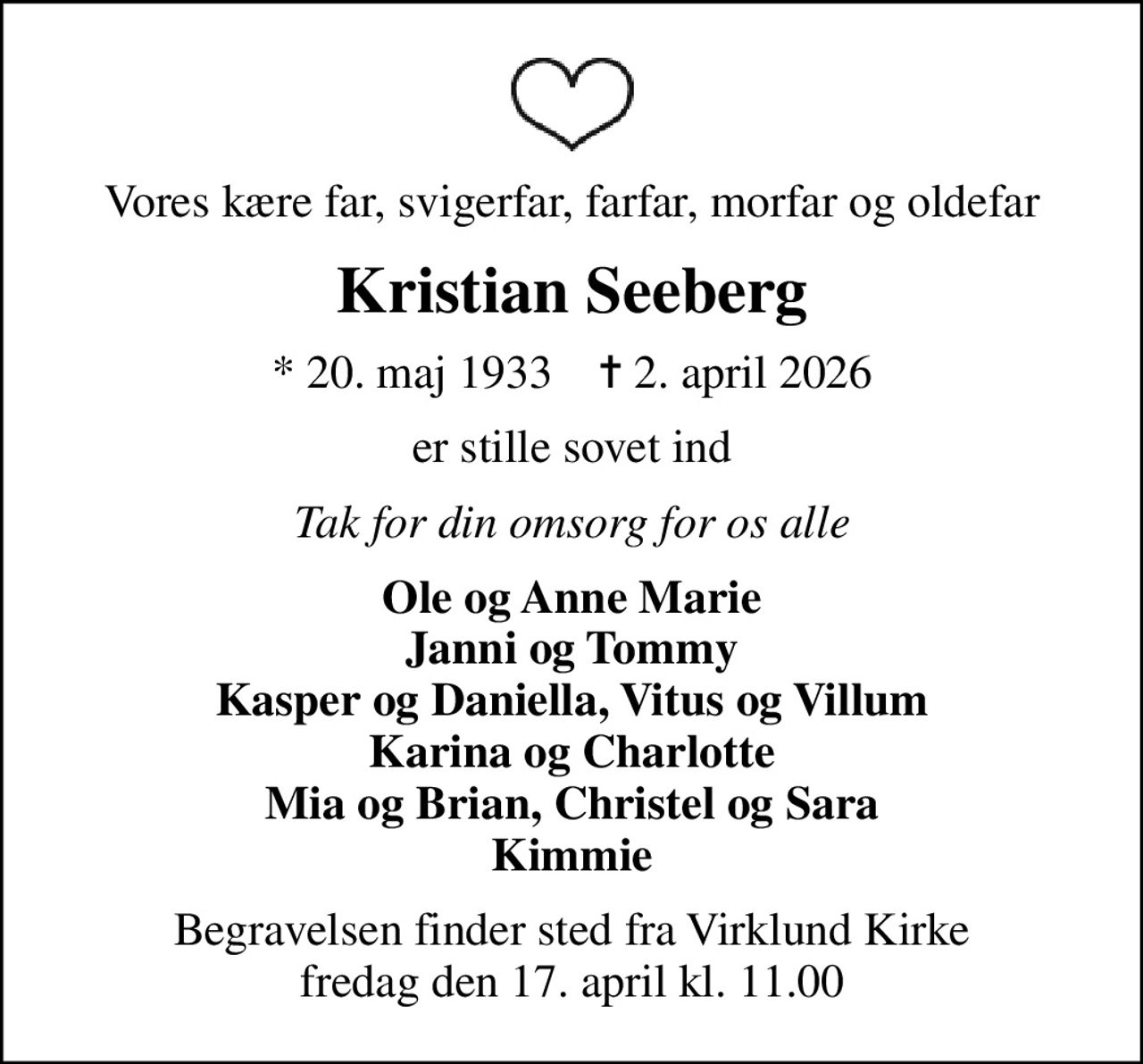 Vores kære far, svigerfar, farfar, morfar og oldefar
Kristian Seeberg
* 20. maj 1933    ✝ 2. april 2026
er stille sovet ind
Tak for din omsorg for os alle
Ole og Anne Marie Janni og Tommy Kasper og Daniella, Vitus og Villum Karina og Charlotte Mia og Brian, Christel og Sara Kimmie
Begravelsen finder sted fra Virklund Kirke  fredag den 17. april kl. 11.00