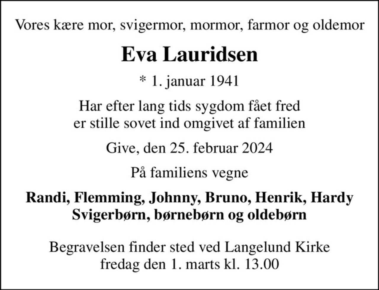 Vores kære mor, svigermor, mormor, farmor og oldemor
Eva Lauridsen
* 1. januar 1941
har efter lang tids sygdom fået fred og er stille sovet ind omgivet af familien
Give, den 25. februar 2024
På familiens vegne
Randi, Flemming, Johnny, Bruno, Henrik, Hardy svigerbørn, børnebørn og oldebørn
Begravelsen finder sted ved Langelund Kirke  fredag den 1. marts kl. 13.00