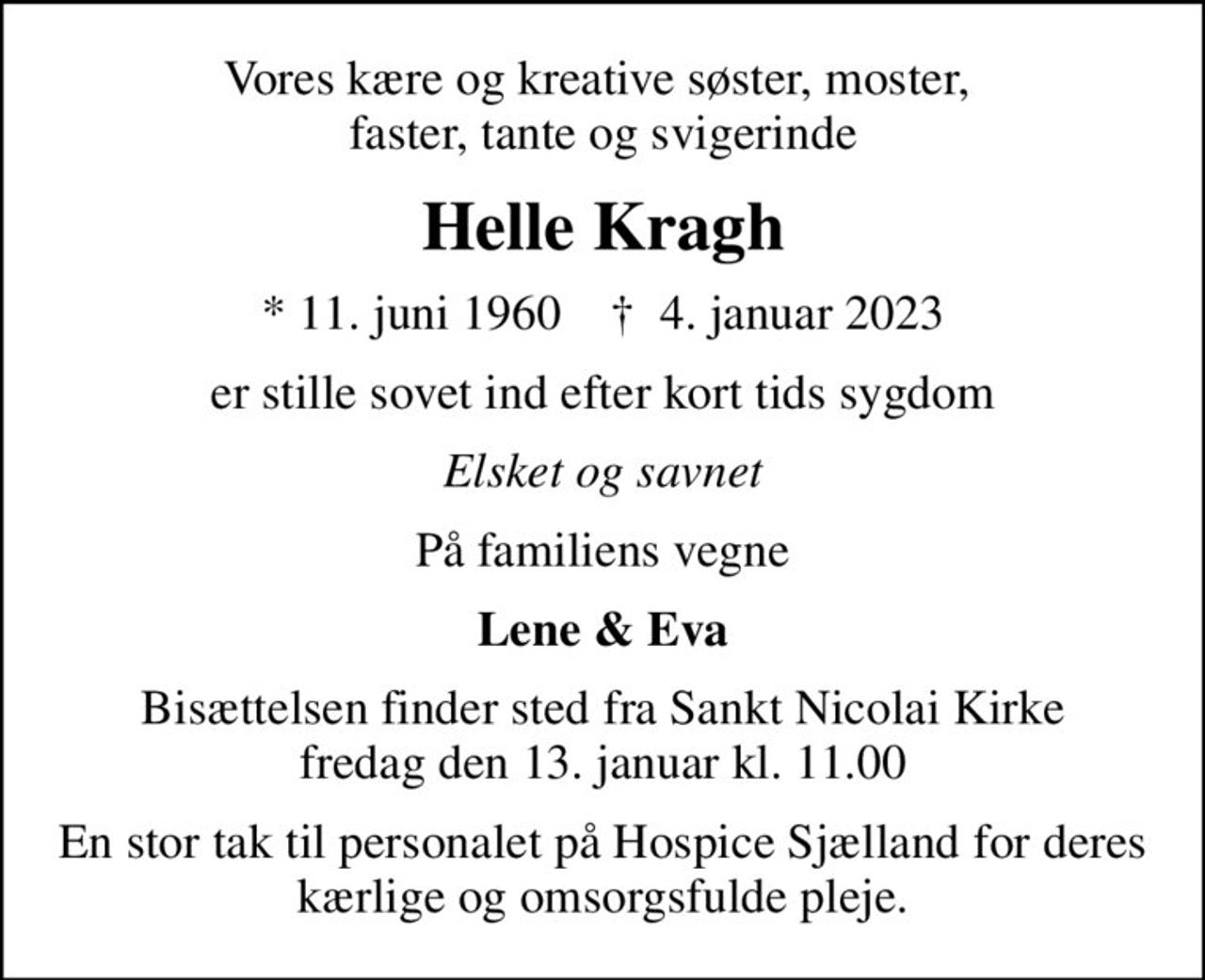Vores kære og kreative søster, moster,  faster, tante og svigerinde
Helle Kragh
* 11. juni 1960    ✝ 4. januar 2023
er stille sovet ind efter kort tids sygdom
Elsket og savnet
På familiens vegne
Lene & Eva
Bisættelsen finder sted fra Sankt Nicolai Kirke  fredag den 13. januar kl. 11.00 
En stor tak til personalet på Hospice Sjælland for deres kærlige og omsorgsfulde pleje.