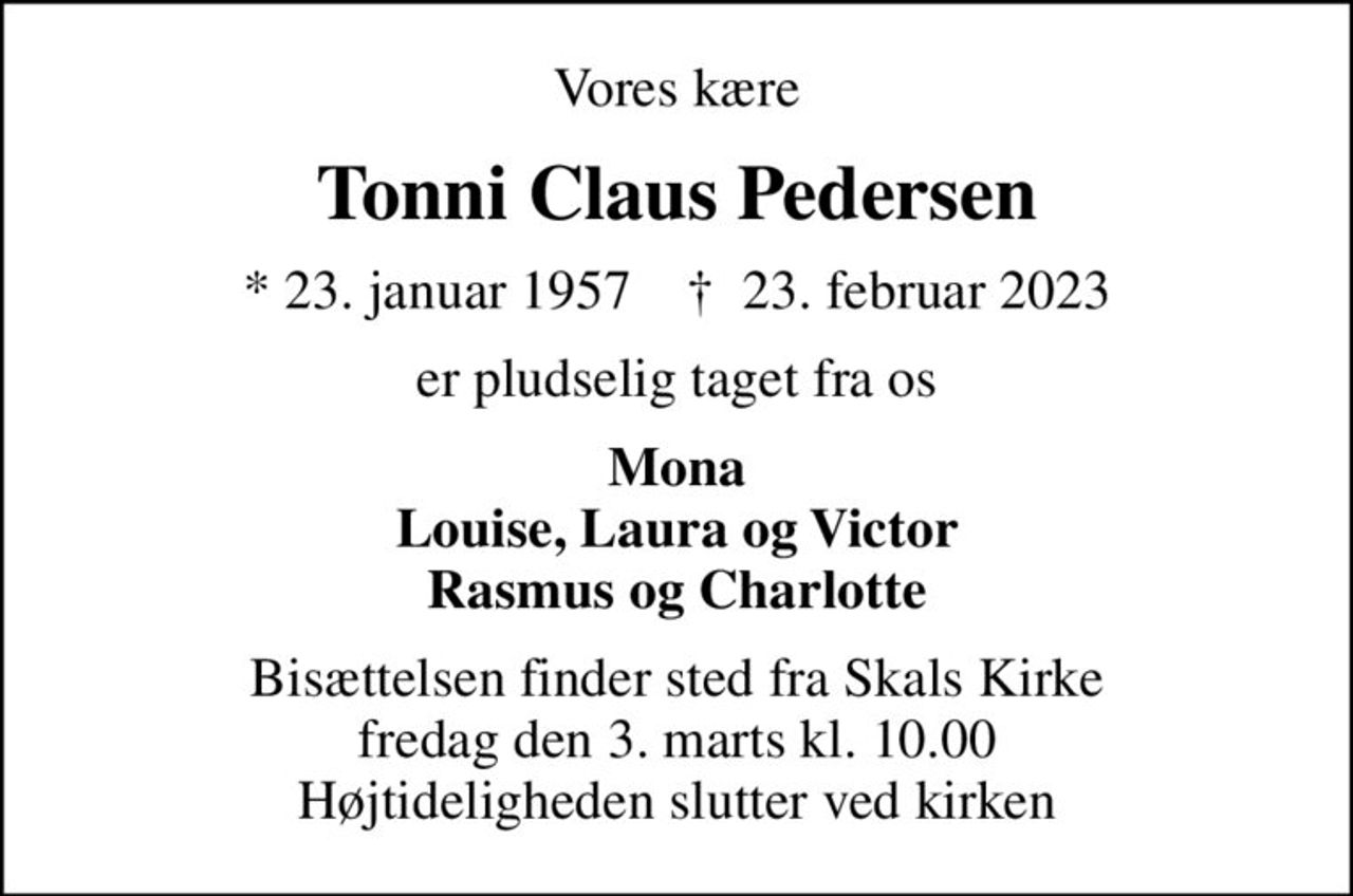 Vores kære
Tonni Claus Pedersen
* 23. januar 1957    ✝ 23. februar 2023
er pludselig taget fra os
Mona Louise, Laura og Victor Rasmus og Charlotte
Bisættelsen finder sted fra Skals Kirke  fredag den 3. marts kl. 10.00  Højtideligheden slutter ved kirken