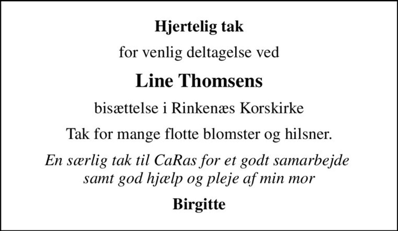 Hjertelig tak
for venlig deltagelse ved
Line Thomsens
bisættelse i Rinkenæs Korskirke
Tak for mange flotte blomster og hilsner.
En særlig tak til CaRas for et godt samarbejde  samt god hjælp og pleje af min mor
Birgitte