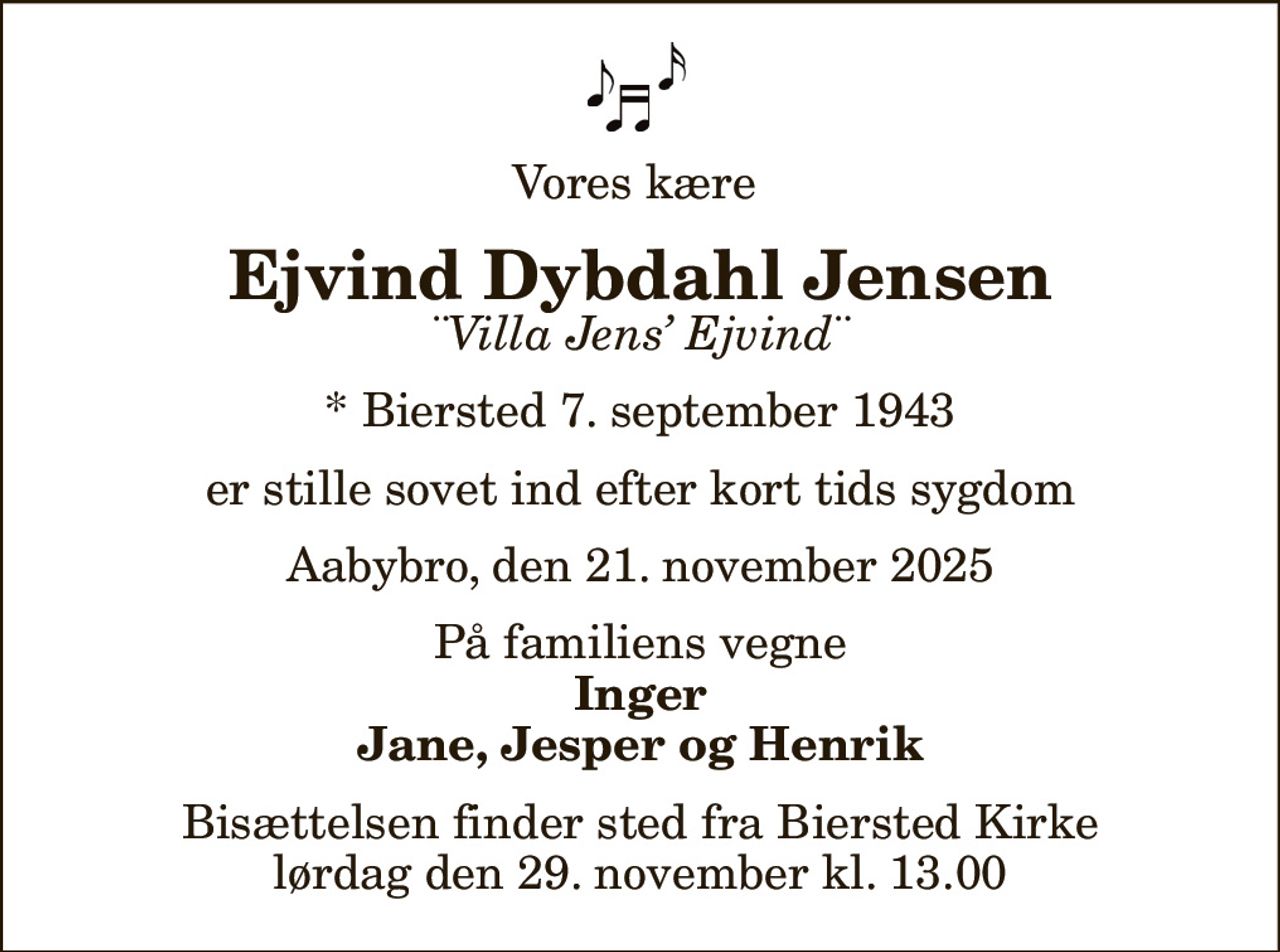 Vores kære 
Ejvind Dybdahl Jensen
¨Villa Jens Ejvind¨
* Biersted 7. september 1943
er stille sovet ind efter kort tids sygdom
Aabybro, den 21. november 2025
På familiens vegne
Inger Jane, Jesper og Henrik
Bisættelsen finder sted fra Biersted Kirke  lørdag den 29. november kl. 13.00
