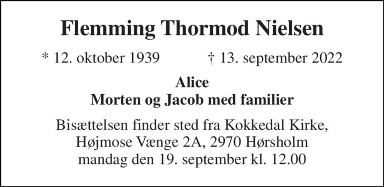 Flemming Thormod Nielsen 
★​ 12. oktober 1939​            ✝​ 13. september 2022 
Alice Morten og Jacob med familier 
Bisættelsen finder sted fra Kokkedal Kirke, Højmose Vænge 2A, 2970 Hørsholm mandag den 19. september kl. 12.00