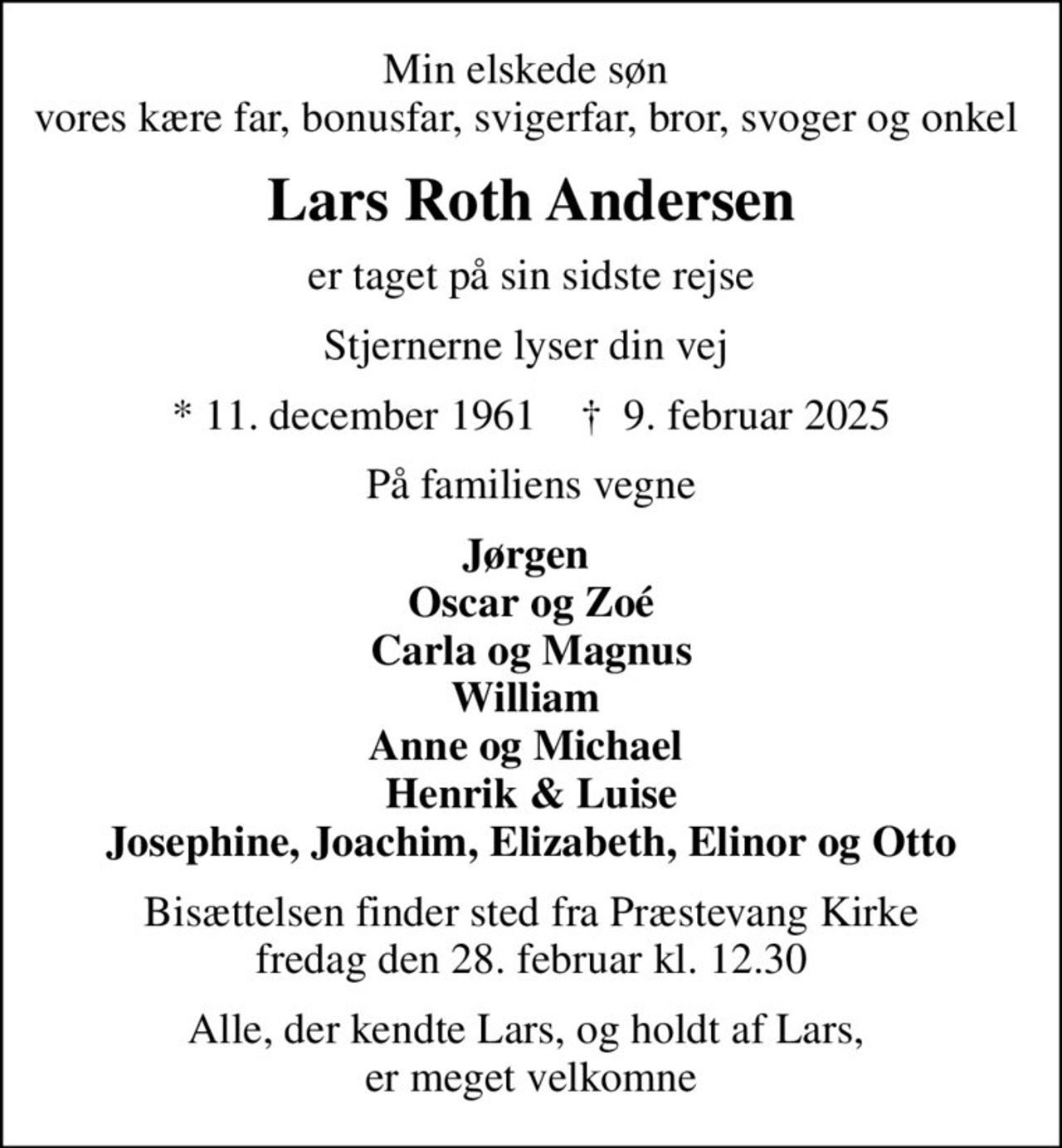 Min elskede søn  vores kære far, bonusfar, svigerfar, bror, svoger og onkel 
Lars Roth Andersen
er taget på sin sidste rejse
Stjernerne lyser din vej 
* 11. december 1961    ✝ 9. februar 2025
På familiens vegne
Jørgen  Oscar og Zoé Carla og Magnus William  Anne og Michael  Henrik & Luise Josephine, Joachim, Elizabeth, Elinor og Otto
Bisættelsen finder sted fra Præstevang Kirke  fredag den 28. februar kl. 12.30 
Alle, der kendte Lars, og holdt af Lars,  er meget velkomne