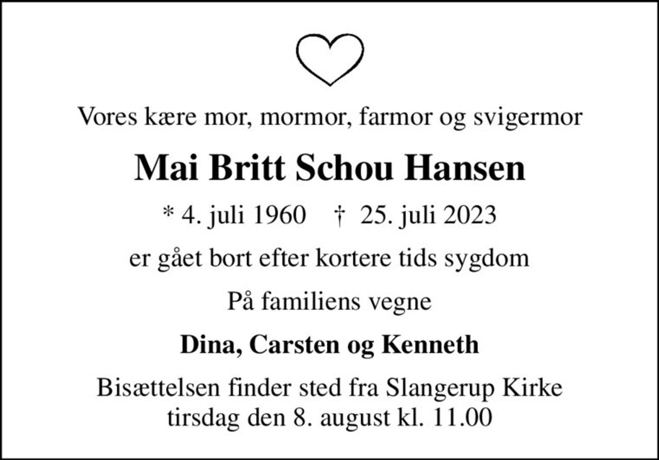 Vores kære mor, mormor, farmor og svigermor
Mai Britt Schou Hansen
* 4. juli 1960    ✝ 25. juli 2023
er gået bort efter kortere tids sygdom
På familiens vegne
Dina, Carsten og Kenneth
Bisættelsen finder sted fra Slangerup Kirke  tirsdag den 8. august kl. 11.00