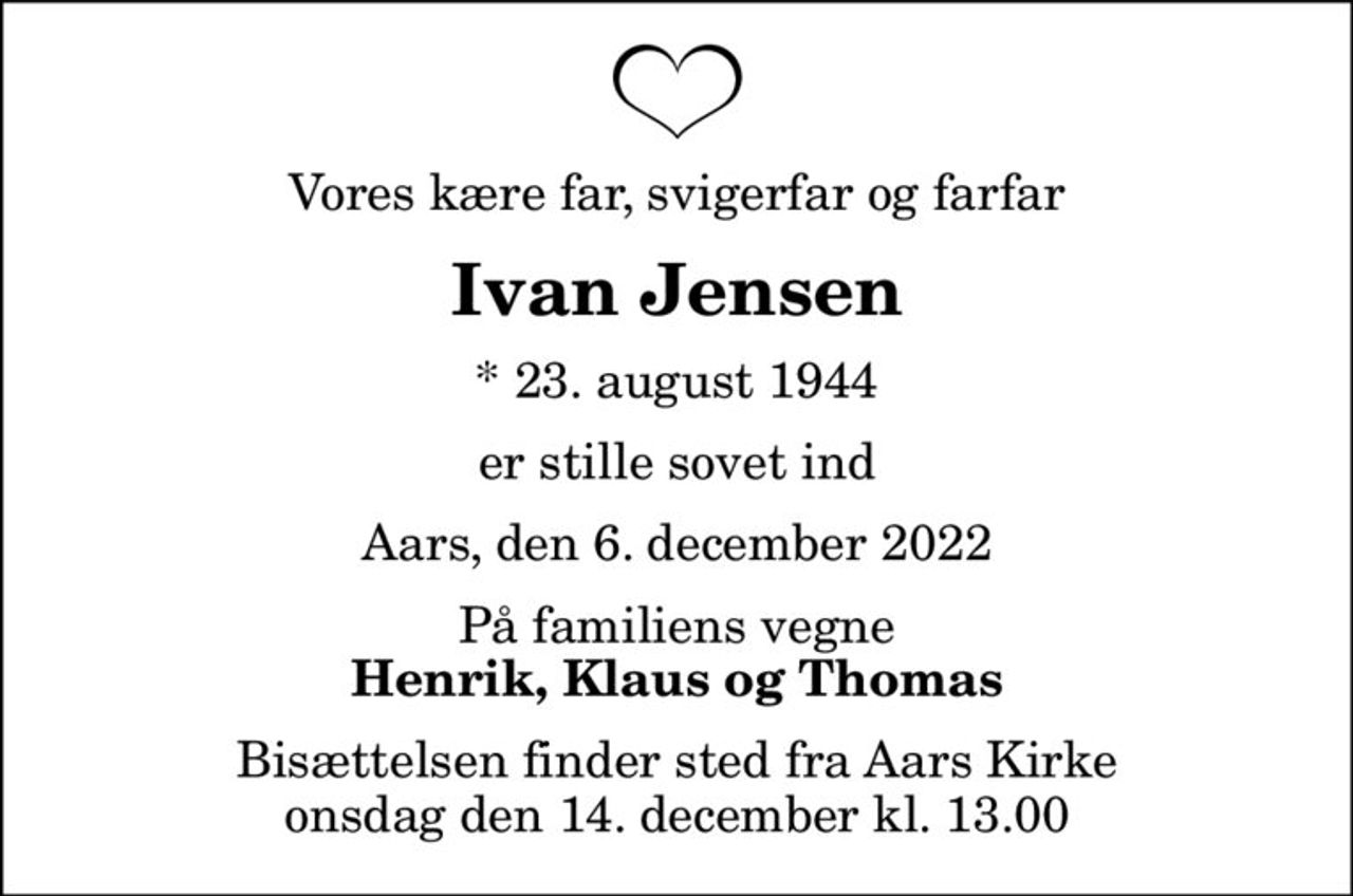 Vores kære far, svigerfar og farfar
Ivan Jensen
* 23. august 1944
er stille sovet ind
Aars, den 6. december 2022
På familiens vegne
Henrik, Klaus og Thomas
Bisættelsen finder sted fra Aars Kirke  onsdag den 14. december kl. 13.00