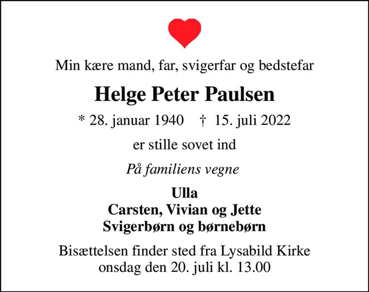 Min kære mand, far, svigerfar og bedstefar
Helge Peter Paulsen
* 28. januar 1940    ✝ 15. juli 2022
er stille sovet ind
På familiens vegne 
Ulla Carsten, Vivian og Jette Svigerbørn og børnebørn
Bisættelsen finder sted fra Lysabild Kirke  onsdag den 20. juli kl. 13.00
