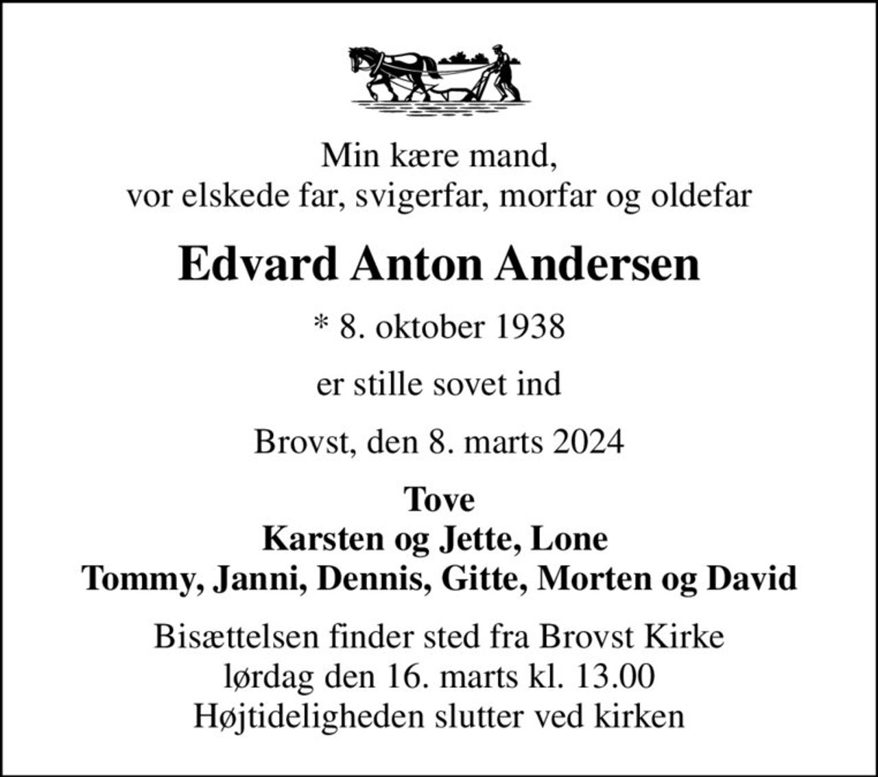 Min kære mand, vor elskede far, svigerfar, morfar og oldefar
Edvard Anton Andersen
* 8. oktober 1938
er stille sovet ind
Brovst, den 8. marts 2024
Tove Karsten og Jette, Lone  Tommy, Janni, Dennis, Gitte, Morten og David
Bisættelsen finder sted fra Brovst Kirke  lørdag den 16. marts kl. 13.00  Højtideligheden slutter ved kirken