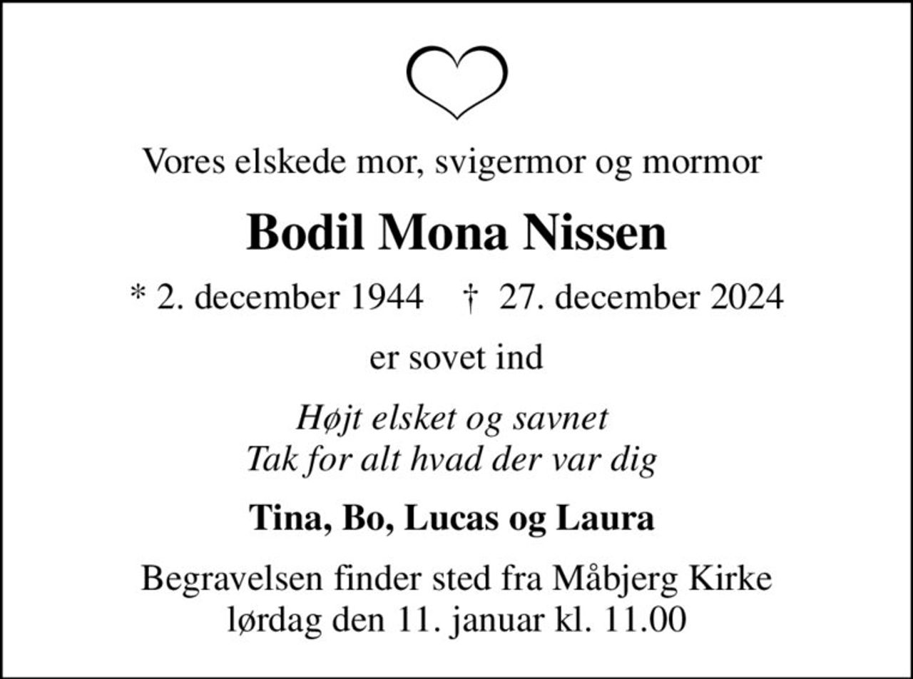 Vores elskede mor, svigermor og mormor 
Bodil Mona Nissen
* 2. december 1944    ✝ 27. december 2024
er sovet ind
Højt elsket og savnet  Tak for alt hvad der var dig 
Tina, Bo, Lucas og Laura 
Begravelsen finder sted fra Måbjerg Kirke  lørdag den 11. januar kl. 11.00