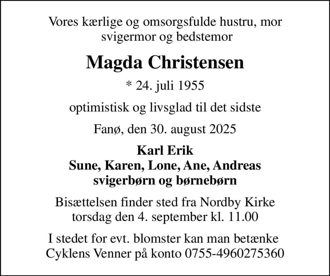 Vores kærlige og omsorgsfulde hustru, mor  svigermor og bedstemor
Magda Christensen
* 24. juli 1955
optimistisk og livsglad til det sidste
Fanø, den 30. august 2025
Karl Erik Sune, Karen, Lone, Ane, Andreas svigerbørn og børnebørn
Bisættelsen finder sted fra Nordby Kirke  torsdag den 4. september kl. 11.00 
I stedet for evt. blomster kan man betænke  Cyklens Venner på konto 0755-4960275360