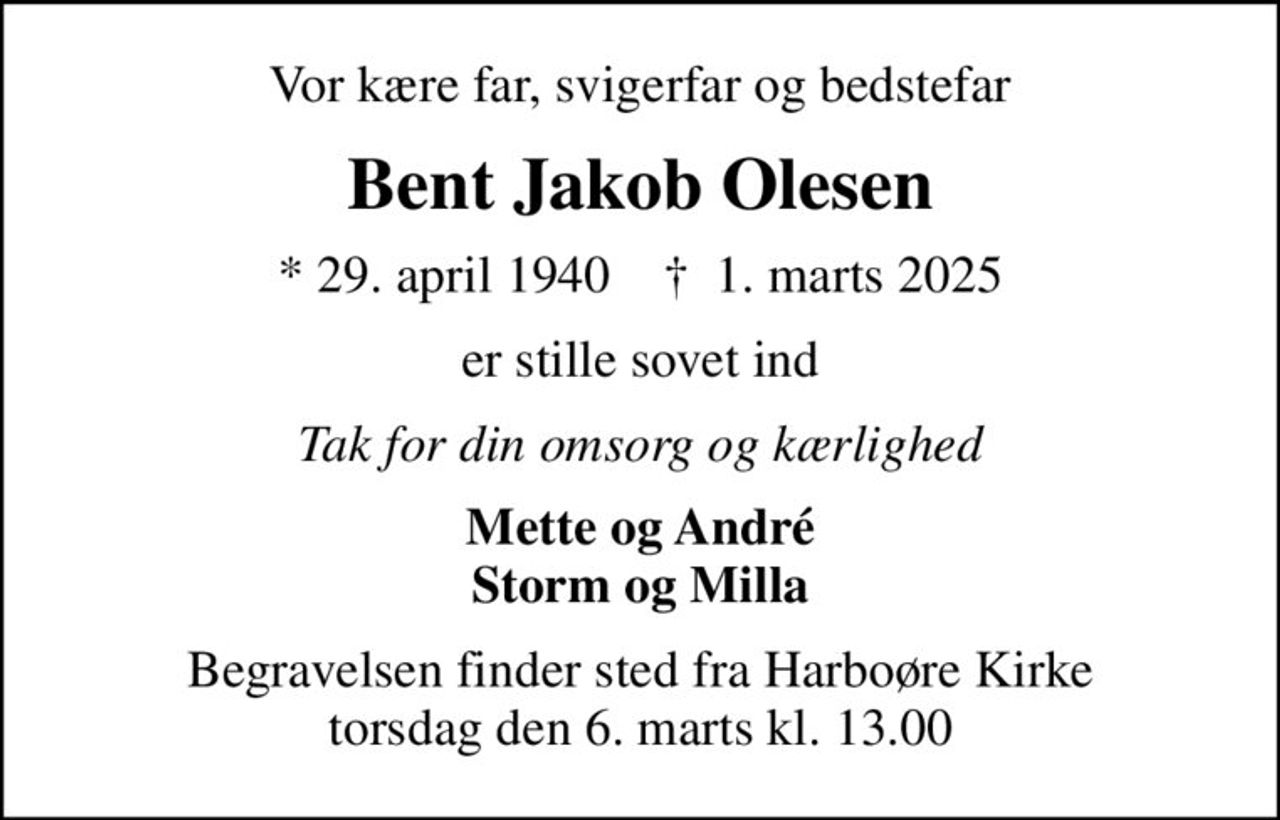 Vor kære far, svigerfar og bedstefar
Bent Jakob Olesen
* 29. april 1940    ✝ 1. marts 2025
er stille sovet ind
Tak for din omsorg og kærlighed
Mette og André Storm og Milla
Begravelsen finder sted fra Harboøre Kirke  torsdag den 6. marts kl. 13.00