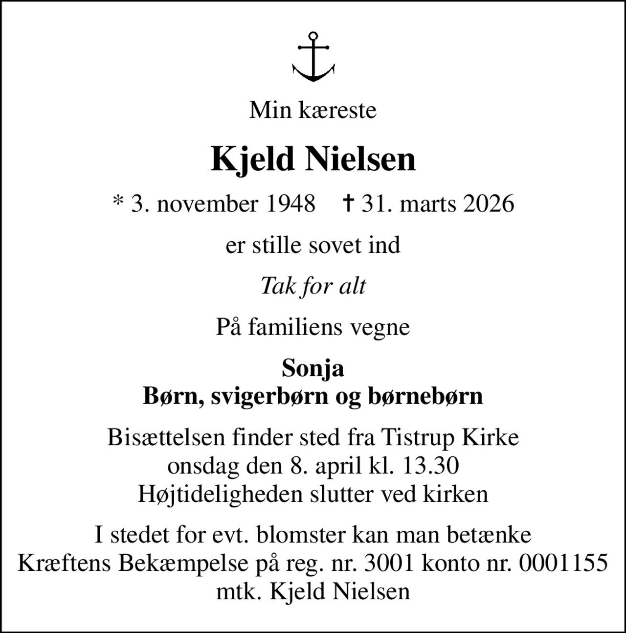 Min kæreste
Kjeld Nielsen
* 3. november 1948    ✝ 31. marts 2026
er stille sovet ind
Tak for alt
På familiens vegne
Sonja Børn, svigerbørn og børnebørn
Bisættelsen finder sted fra Tistrup Kirke  onsdag den 8. april kl. 13.30  Højtideligheden slutter ved kirken
I stedet for evt. blomster kan man betænke Kræftens Bekæmpelse på reg. nr. 3001 konto nr. 0001155 mtk. Kjeld Nielsen