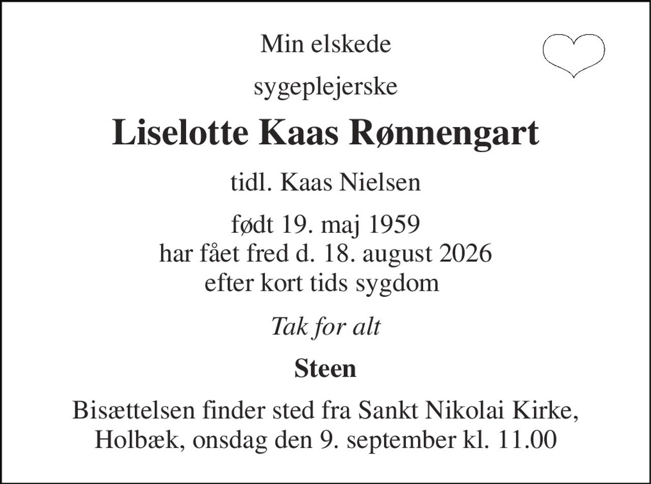 Min elskede 
sygeplejerske 
Liselotte Kaas Rønnengart 
tidl. Kaas Nielsen 
født 19. maj 1959​ har fået fred d. 18. august 2026 efter kort tids sygdom  
Tak for alt 
Steen 
Bisættelsen finder sted fra Sankt Nikolai Kirke, Holbæk, onsdag den 9. september kl. 11.00