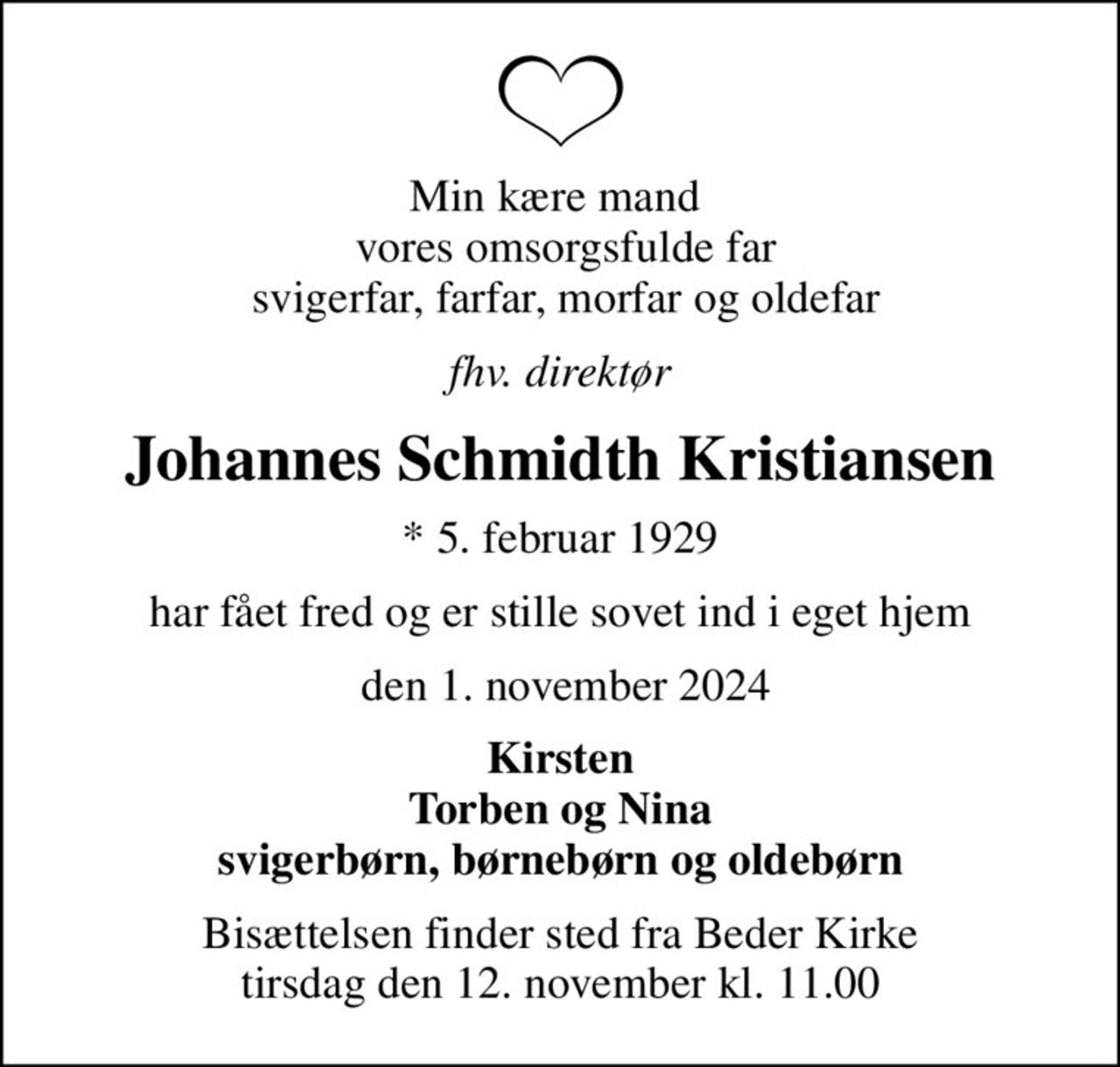 Min kære mand   vores omsorgsfulde far  svigerfar, farfar, morfar og oldefar
fhv. direktør
Johannes Schmidth Kristiansen
* 5. februar 1929
har fået fred og er stille sovet ind i eget hjem
 den 1. november 2024
Kirsten Torben og Nina svigerbørn, børnebørn og oldebørn
Bisættelsen finder sted fra Beder Kirke  tirsdag den 12. november kl. 11.00