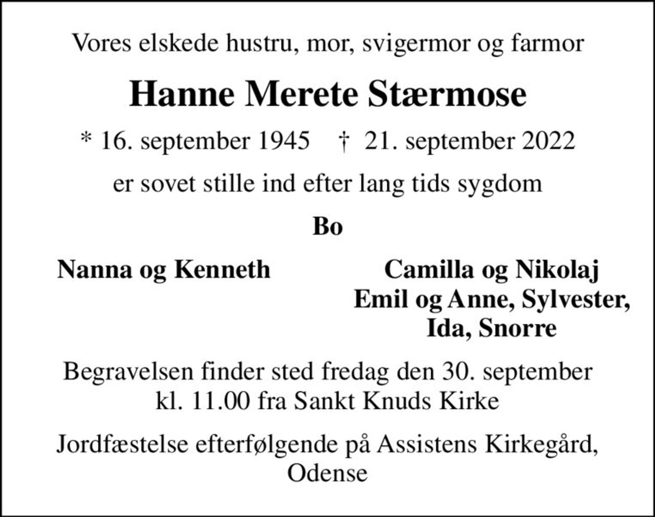 Vores elskede hustru, mor, svigermor og farmor
Hanne Merete Stærmose
* 16. september 1945    ✝ 21. september 2022
er sovet stille ind efter lang tids sygdom
Bo
Nanna og Kenneth
Camilla og Nikolaj
Emil og Anne, Sylvester,
Ida, Snorre
Begravelsen finder sted fredag den 30. september kl. 11.00 fra Sankt Knuds Kirke
Jordfæstelse efterfølgende på Assistens Kirkegård, Odense