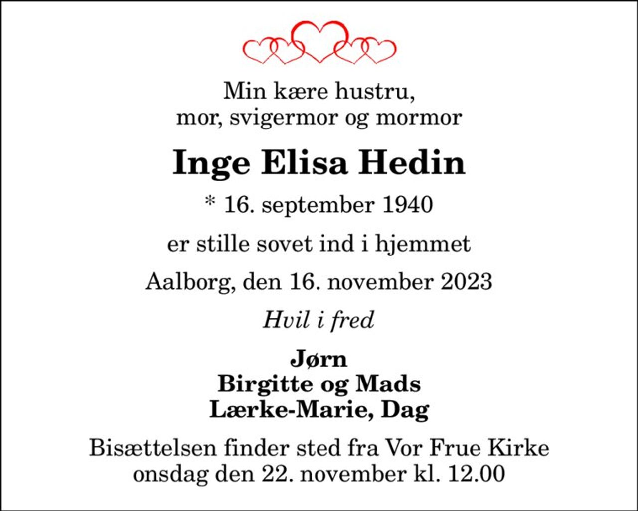 Min kære hustru, mor, svigermor og mormor
Inge Elisa Hedin
* 16. september 1940
er stille sovet ind i hjemmet
Aalborg, den 16. november 2023
Hvil i fred
Jørn Birgitte og Mads Lærke-Marie, Dag
Bisættelsen finder sted fra Vor Frue Kirke  onsdag den 22. november kl. 12.00