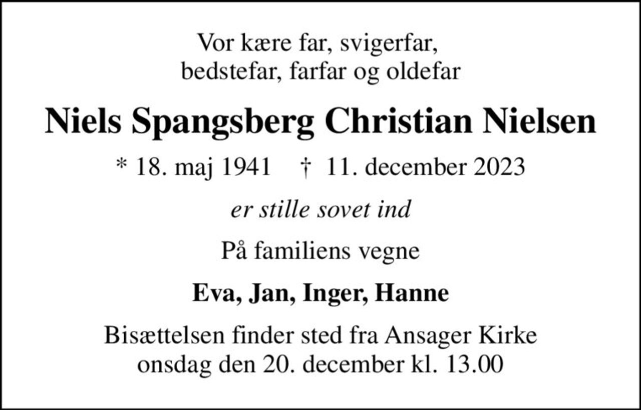 Vor kære far, svigerfar,  bedstefar, farfar og oldefar
Niels Spangsberg Christian Nielsen
* 18. maj 1941    ✝ 11. december 2023
er stille sovet ind
På familiens vegne
Eva, Jan, Inger, Hanne
Bisættelsen finder sted fra Ansager Kirke  onsdag den 20. december kl. 13.00