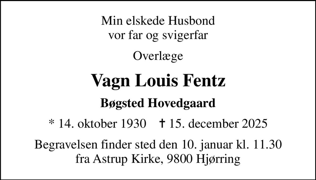 Min elskede Husbond vor far og svigerfar
Overlæge
Vagn Louis Fentz
Bøgsted Hovedgaard
* 14. oktober 1930    ✝ 15. december 2025
Begravelsen finder sted den 10. januar kl. 11.30 fra Astrup Kirke, 9800 Hjørring