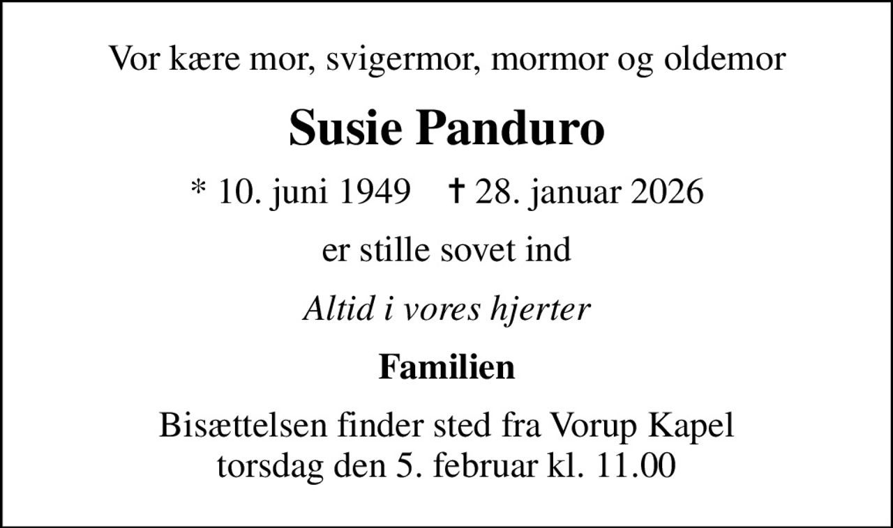 Vor kære mor, svigermor, mormor og oldemor
Susie Panduro
* 10. juni 1949    ✝ 28. januar 2026
er stille sovet ind
Altid i vores hjerter
Familien
Bisættelsen finder sted fra Vorup Kapel  torsdag den 5. februar kl. 11.00