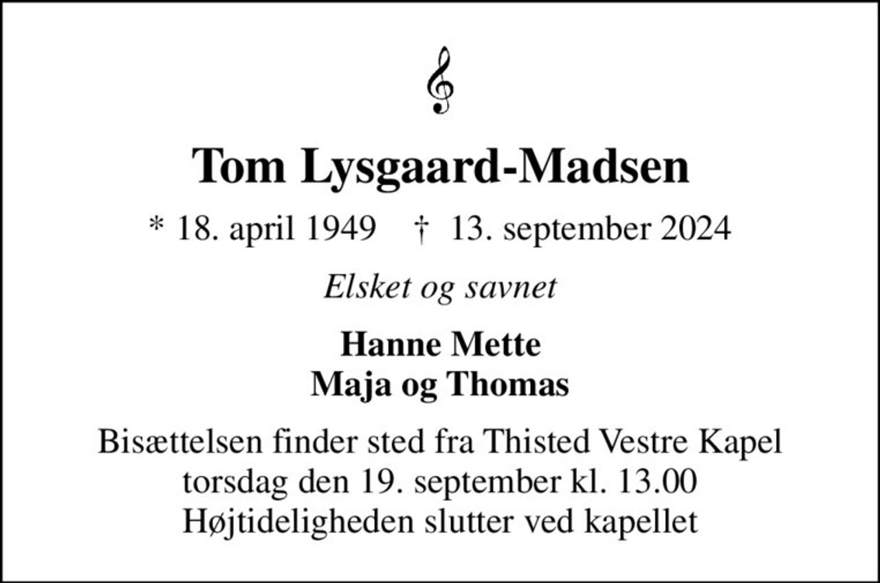 Tom Lysgaard-Madsen
* 18. april 1949    ✝ 13. september 2024
Elsket og savnet
Hanne Mette Maja og Thomas
Bisættelsen finder sted fra Thisted Vestre Kapel  torsdag den 19. september kl. 13.00  Højtideligheden slutter ved kapellet