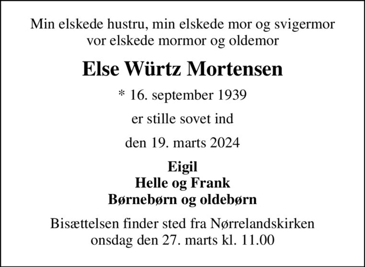 Min elskede hustru, min elskede mor og svigermor vor elskede mormor og oldemor
Else Würtz Mortensen
* 16. september 1939
er stille sovet ind
den 19. marts 2024
Eigil Helle og Frank Børnebørn og oldebørn
Bisættelsen finder sted fra Nørrelandskirken  onsdag den 27. marts kl. 11.00