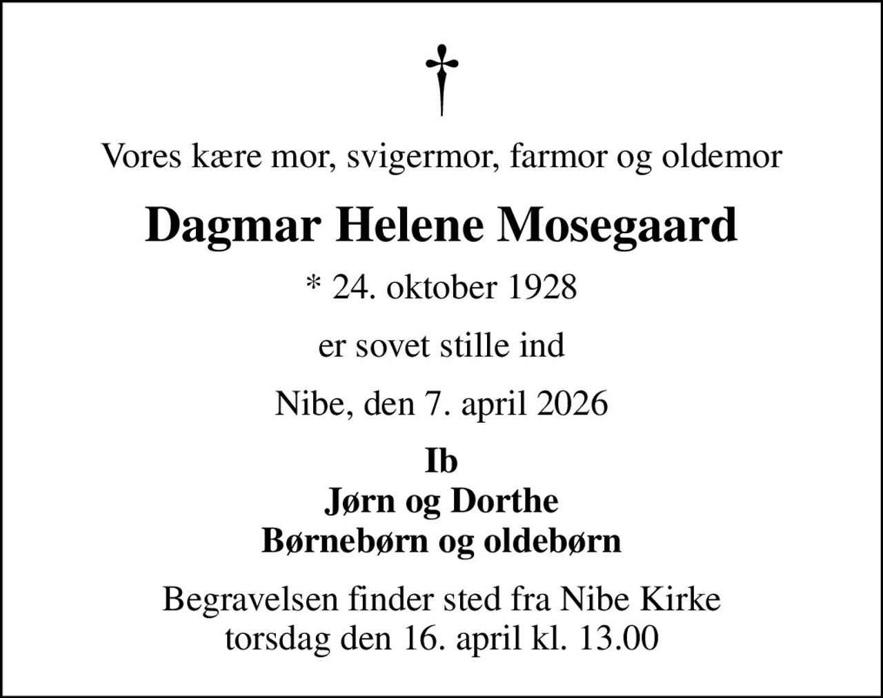 Vores kære mor, svigermor, farmor og oldemor
Dagmar Helene Mosegaard
* 24. oktober 1928
er sovet stille ind
Nibe, den 7. april 2026
Ib Jørn og Dorthe Børnebørn og oldebørn
Begravelsen finder sted fra Nibe Kirke  torsdag den 16. april kl. 13.00