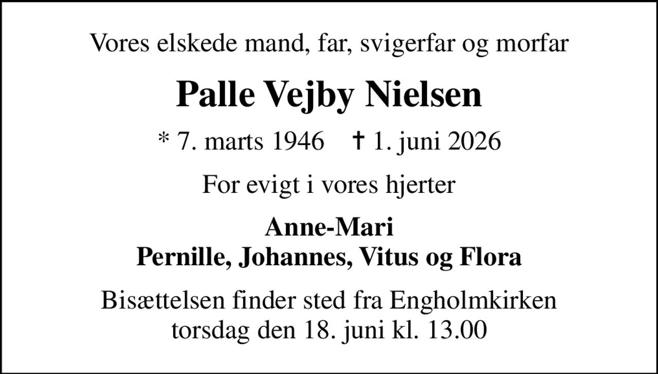 Vores elskede mand, far, svigerfar og morfar
Palle Vejby Nielsen
* 7. marts 1946    ✝ 1. juni 2026
For evigt i vores hjerter
Anne-Mari Pernille, Johannes, Vitus og Flora
Bisættelsen finder sted fra Engholmkirken  torsdag den 18. juni kl. 13.00