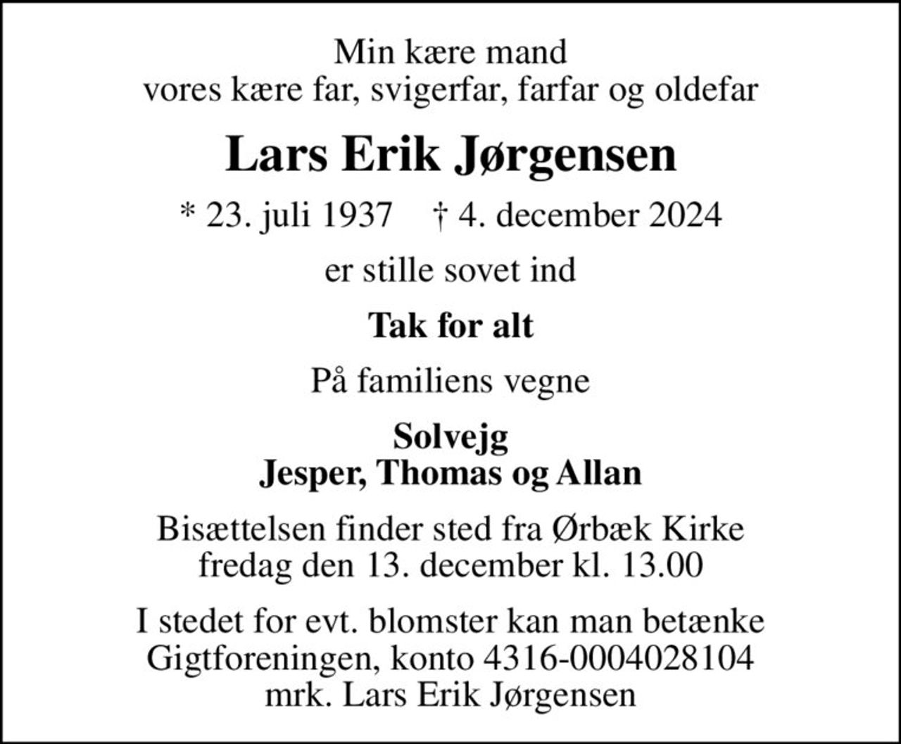 Min kære mand vores kære far, svigerfar, farfar og oldefar
Lars Erik Jørgensen
* 23. juli 1937    ✝ 4. december 2024
er stille sovet ind
Tak for alt
På familiens vegne
Solvejg Jesper, Thomas og Allan
Bisættelsen finder sted fra Ørbæk Kirke  fredag den 13. december kl. 13.00 
I stedet for evt. blomster kan man betænke
					Gigtforeningen konto4316-0004028104mrk. Lars Erik
					Jørgensen