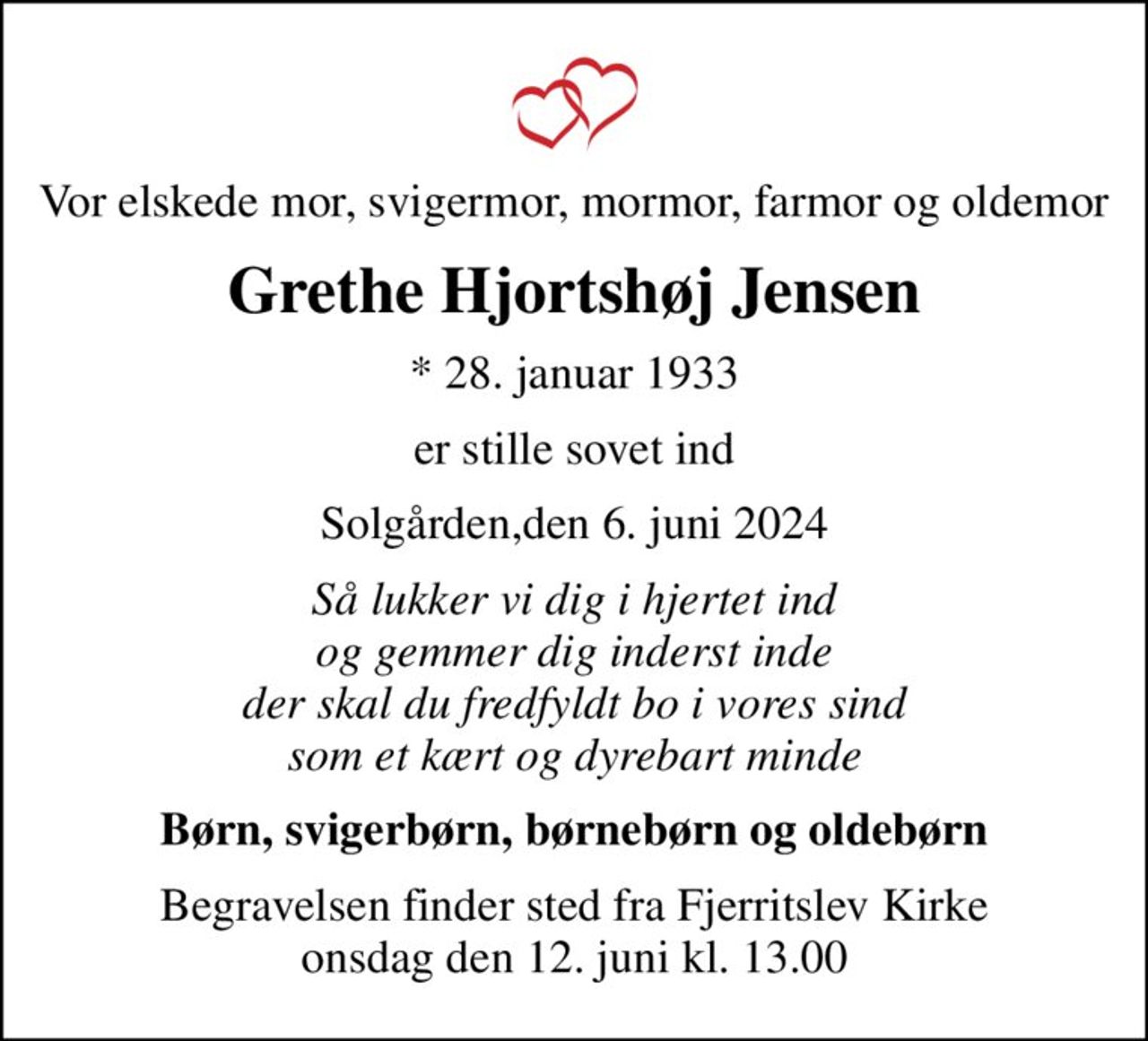 Vor elskede mor, svigermor, mormor, farmor og oldemor
Grethe Hjortshøj Jensen
* 28. januar 1933
er stille sovet ind
Solgården,den 6. juni 2024
Så lukker vi dig i hjertet ind og gemmer dig inderst inde der skal du fredfyldt bo i vores sind som et kært og dyrebart minde
Børn, svigerbørn, børnebørn og oldebørn
Begravelsen finder sted fra Fjerritslev Kirke  onsdag den 12. juni kl. 13.00