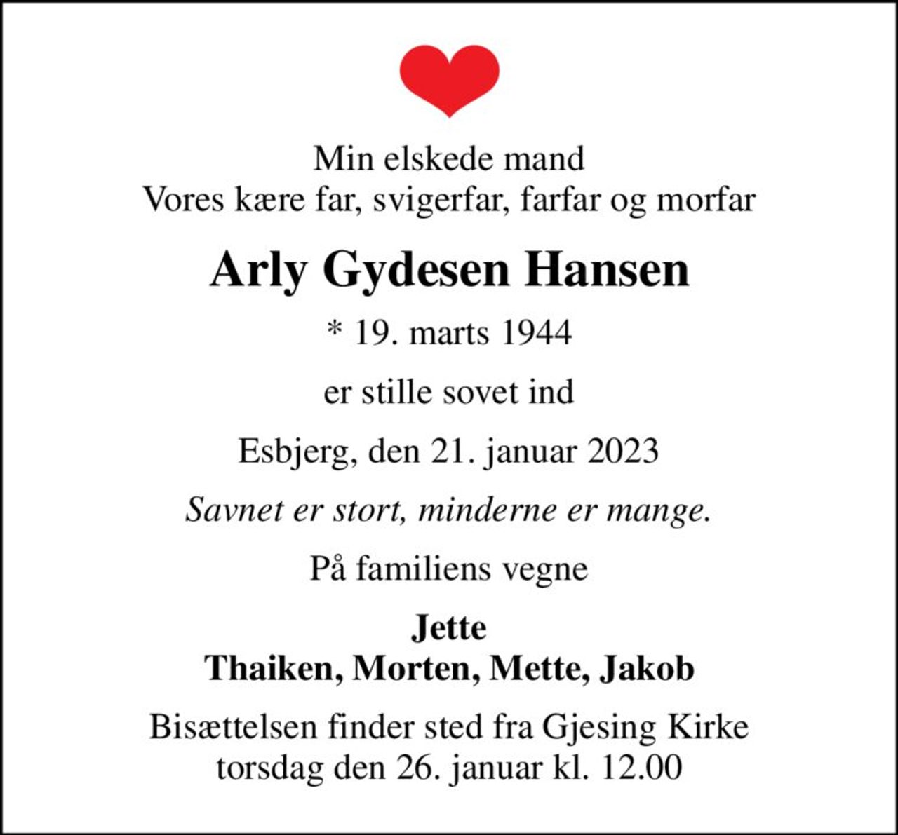 Min elskede mand Vores kære far, svigerfar, farfar og morfar
Arly Gydesen Hansen
* 19. marts 1944
er stille sovet ind
Esbjerg, den 21. januar 2023
Savnet er stort, minderne er mange.
På familiens vegne
Jette Thaiken, Morten, Mette, Jakob
Bisættelsen finder sted fra Gjesing Kirke  torsdag den 26. januar kl. 12.00