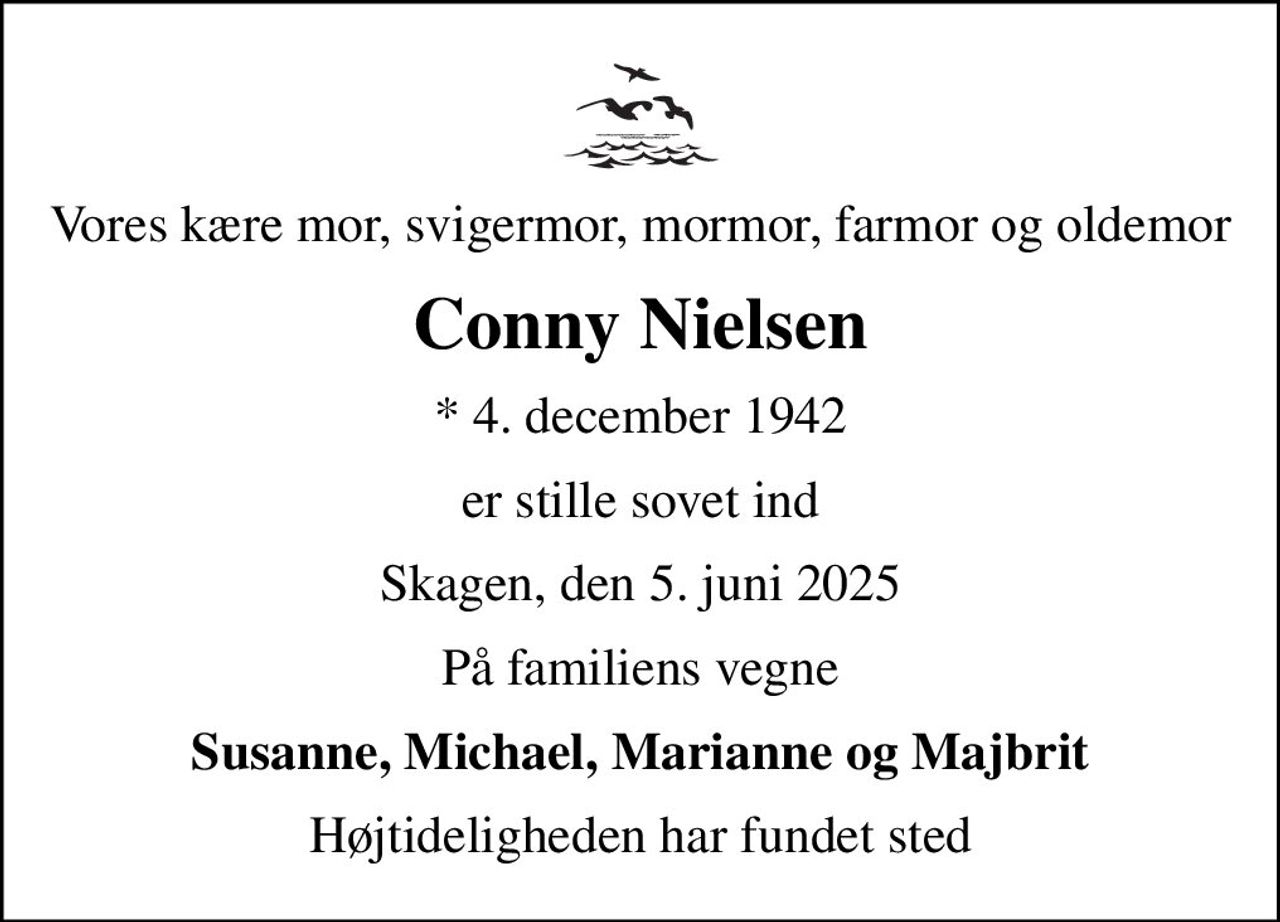 Vores kære mor, svigermor, mormor, farmor og oldemor
Conny Nielsen
* 4. december 1942
er stille sovet ind
Skagen, den 5. juni 2025
På familiens vegne
Susanne, Michael, Marianne og Majbrit
Højtideligheden har fundet sted