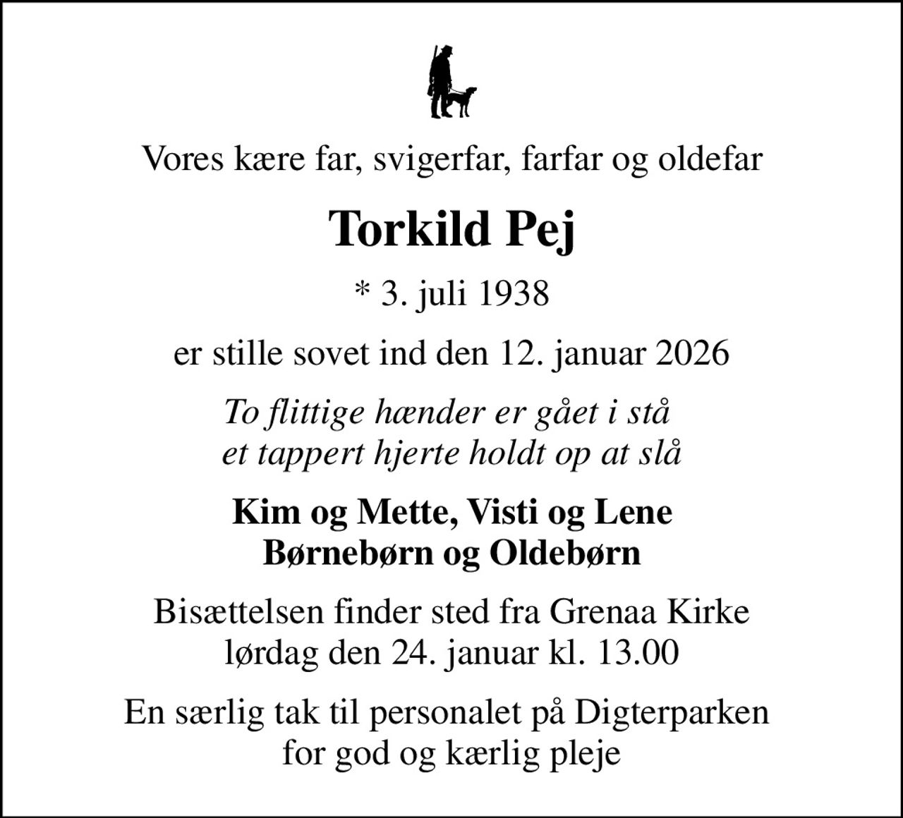 Vores kære far, svigerfar, farfar og oldefar
Torkild Pej
* 3. juli 1938
er stille sovet ind den 12. januar 2026
To flittige hænder er gået i stå  et tappert hjerte holdt op at slå
Kim og Mette, Visti og Lene Børnebørn og Oldebørn
Bisættelsen finder sted fra Grenaa Kirke  lørdag den 24. januar kl. 13.00 
En særlig tak til personalet på Digterparken  for god og kærlig pleje
