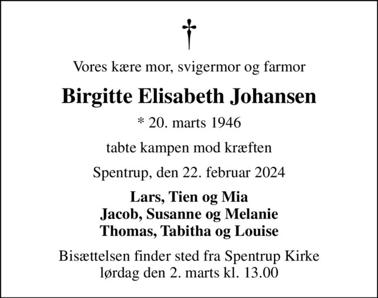 Vores kære mor, svigermor og farmor
Birgitte Elisabeth Johansen
* 20. marts 1946
tabte kampen mod kræften
Spentrup, den 22. februar 2024
Lars, Tien og Mia Jacob, Susanne og Melanie Thomas, Tabitha og Louise
Bisættelsen finder sted fra Spentrup Kirke  lørdag den 2. marts kl. 13.00