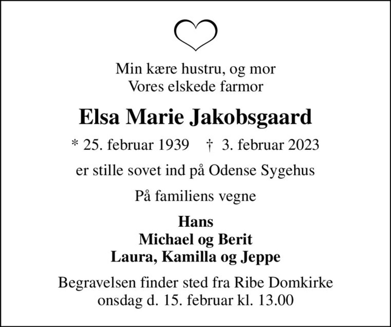 Min kære hustru, og mor Vores elskede farmor
Elsa Marie Jakobsgaard
* 25. februar 1939    ✝ 3. februar 2023
er stille sovet ind på Odense Sygehus
På familiens vegne
Hans Michael og Berit Laura, Kamilla og Jeppe
Begravelsen finder sted fra Ribe Domkirke onsdag d. 15. februar kl. 13.00