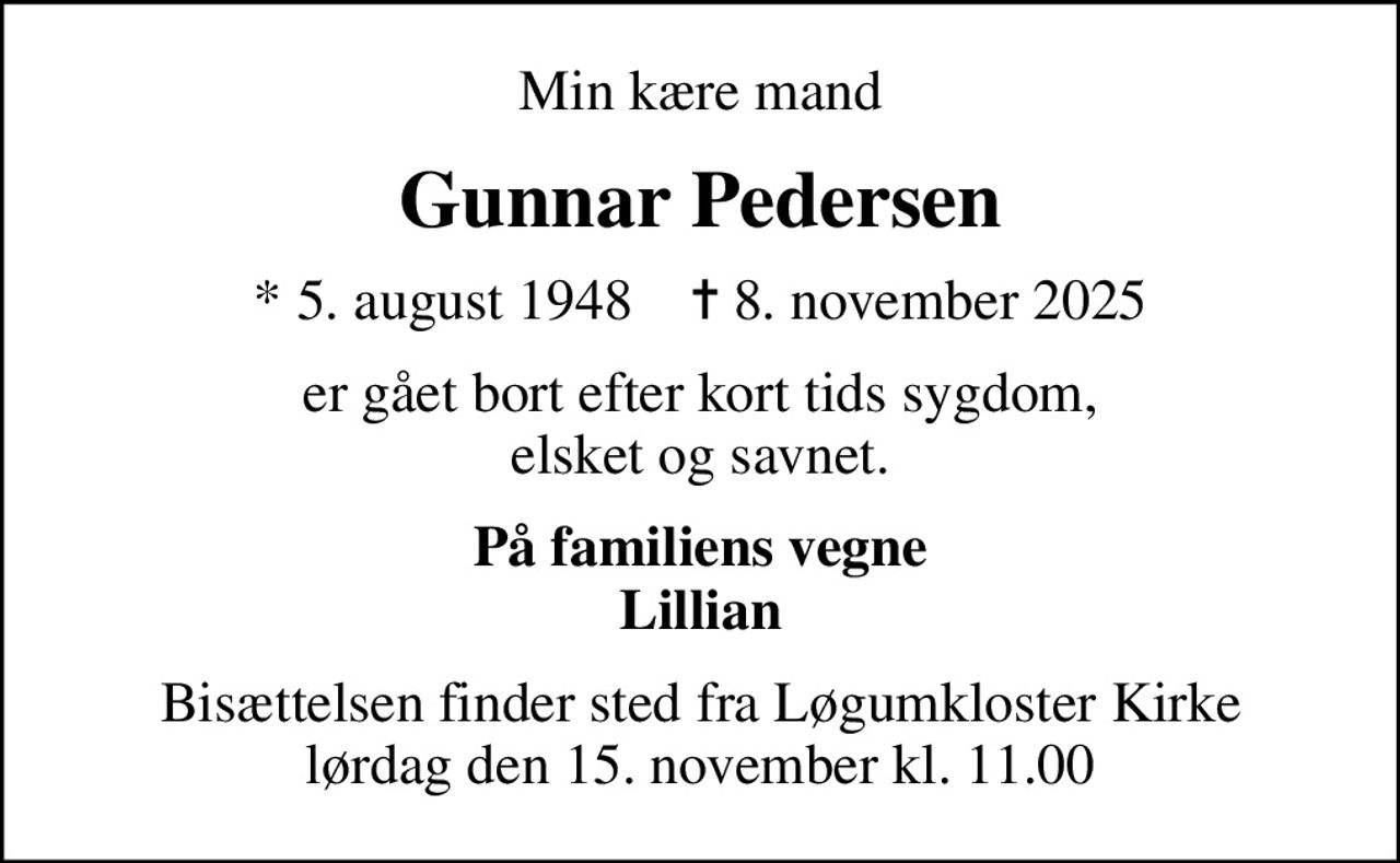 Min kære mand
Gunnar Pedersen
* 5. august 1948    ✝ 8. november 2025
er gået bort efter kort tids sygdom, elsket og savnet.
På familiens vegne Lillian
Bisættelsen finder sted fra Løgumkloster Kirke  lørdag den 15. november kl. 11.00