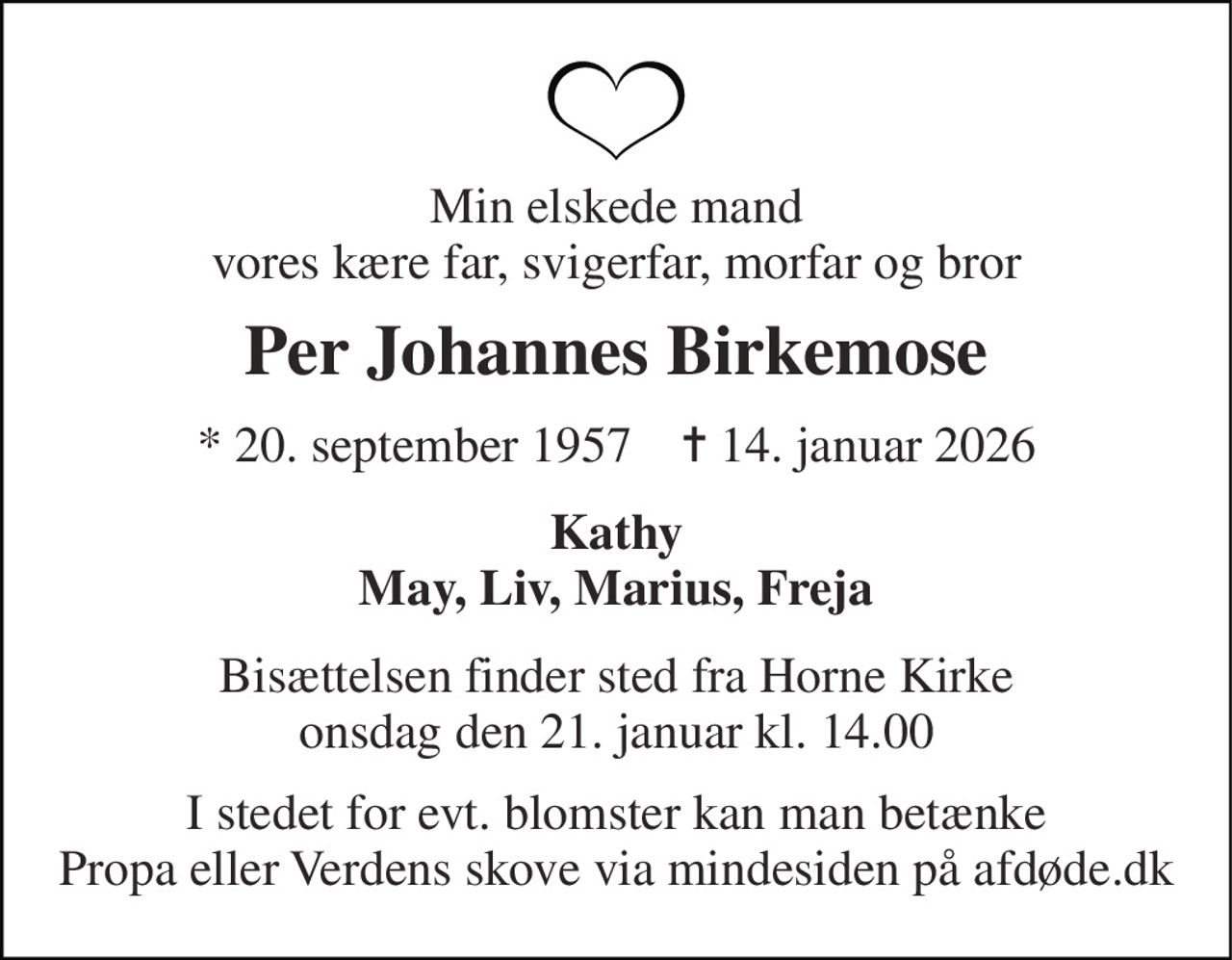 Min elskede mand vores kære far, svigerfar, morfar og bror 
Per Johannes Birkemose 
*​ 20. september 1957​    ✝​ 14. januar 2026 
Kathy May, Liv, Marius, Freja 
Bisættelsen​ finder sted fra Horne Kirke​ onsdag den 21. januar​ kl. 14.00 
I stedet for evt. blomster kan man betænke Propa eller Verdens skove via mindesiden på afdøde.dk